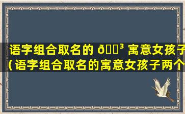 语字组合取名的 🐳 寓意女孩子（语字组合取名的寓意女孩子两个字）